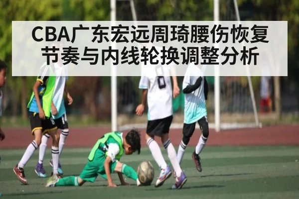 CBA广东宏远周琦腰伤恢复节奏与内线轮换调整分析