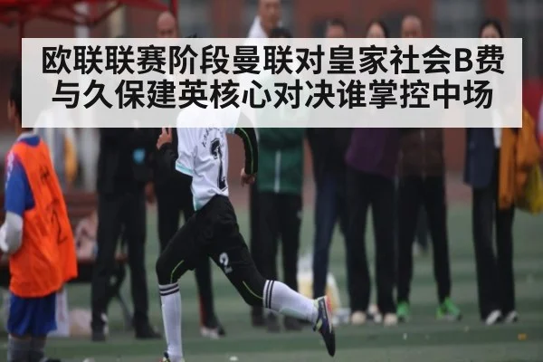 欧联联赛阶段曼联对皇家社会B费与久保建英核心对决谁掌控中场