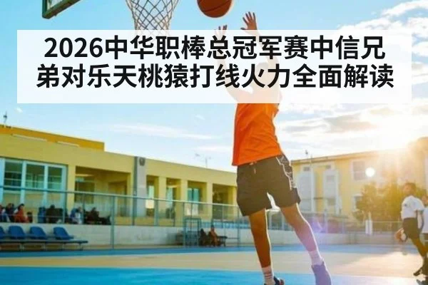 2026中华职棒总冠军赛中信兄弟对乐天桃猿打线火力全面解读